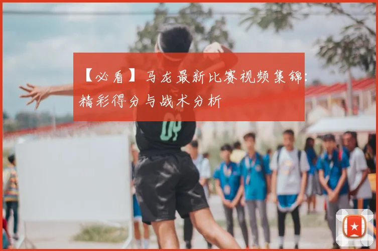 【必看】马龙最新比赛视频集锦：精彩得分与战术分析