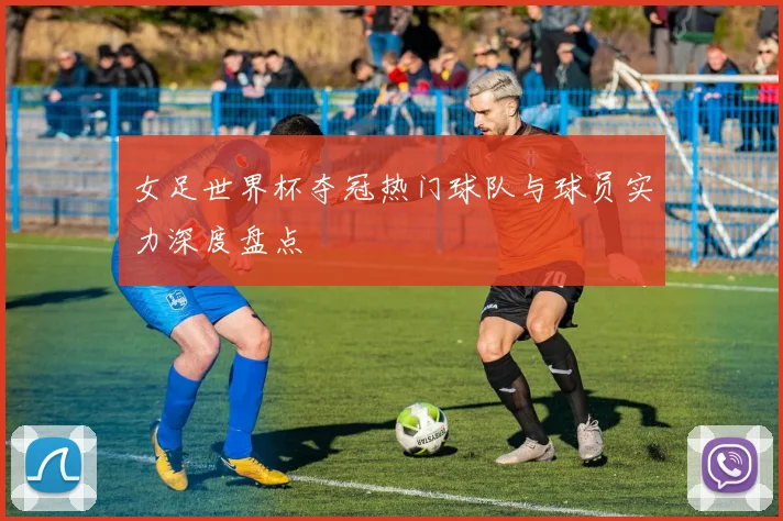 女足世界杯夺冠热门球队与球员实力深度盘点