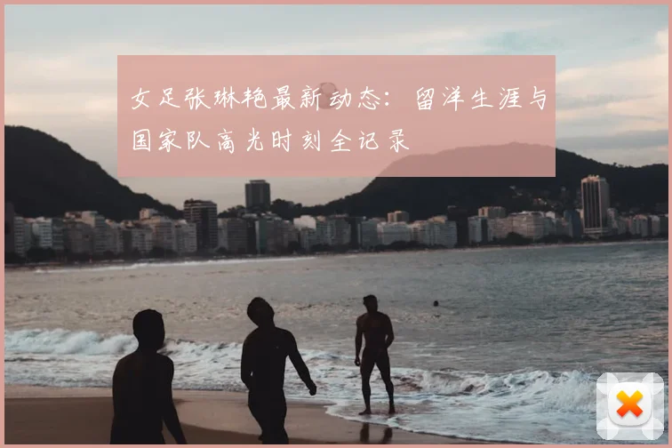 女足张琳艳最新动态：留洋生涯与国家队高光时刻全记录
