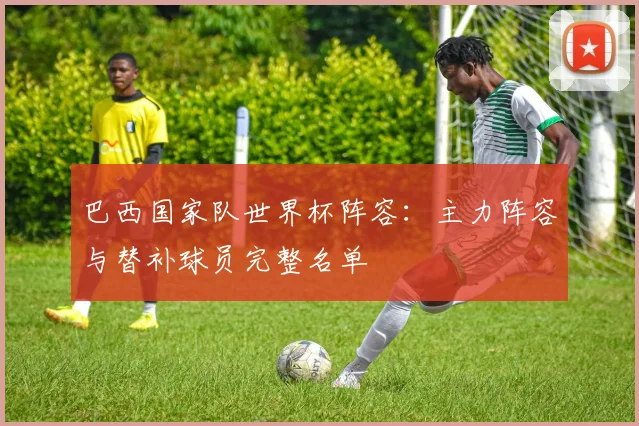 巴西国家队世界杯阵容：主力阵容与替补球员完整名单