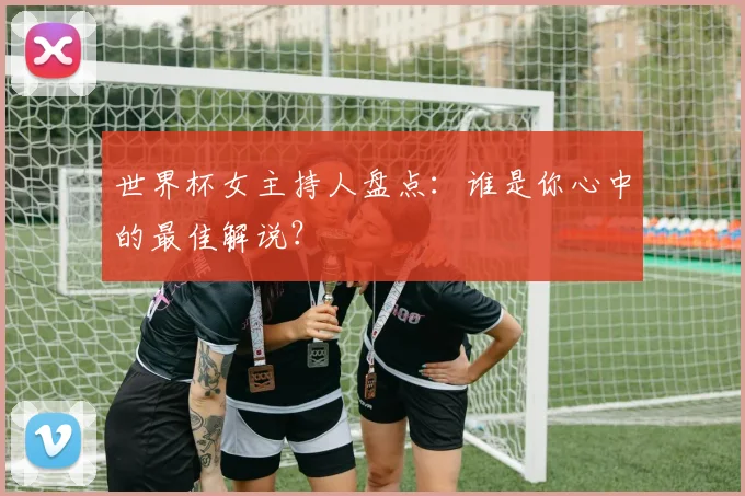 世界杯女主持人盘点：谁是你心中的最佳解说？
