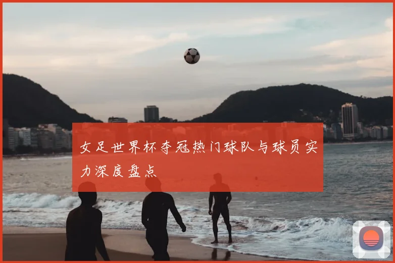 女足世界杯夺冠热门球队与球员实力深度盘点