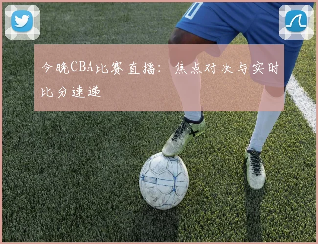 今晚CBA比赛直播:焦点对决与实时比分速递