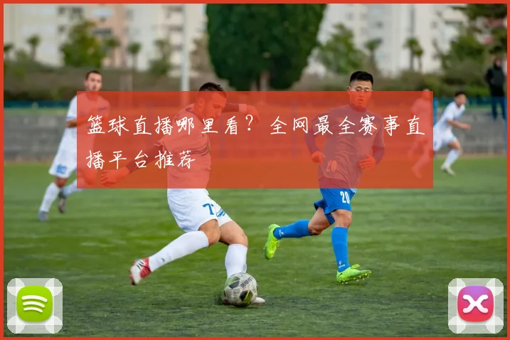 篮球直播哪里看？全网最全赛事直播平台推荐