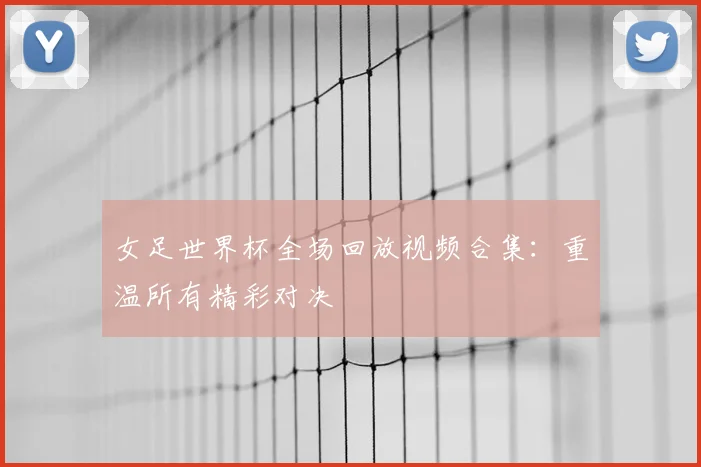 女足世界杯全场回放视频合集：重温所有精彩对决